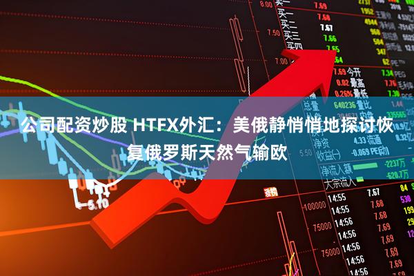 公司配资炒股 HTFX外汇：美俄静悄悄地探讨恢复俄罗斯天然气输欧