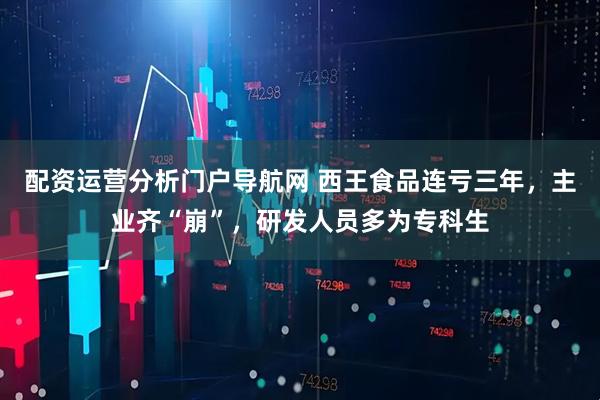 配资运营分析门户导航网 西王食品连亏三年，主业齐“崩”，研发人员多为专科生