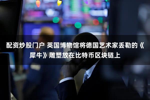 配资炒股门户 英国博物馆将德国艺术家丢勒的《犀牛》雕塑放在比特币区块链上