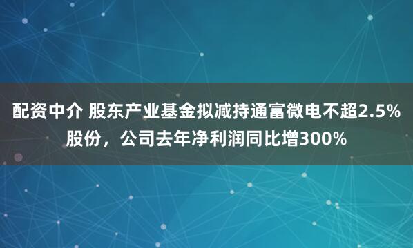 配资中介 股东产业基金拟减持通富微电不超2.5%股份，公司去年净利润同比增300%
