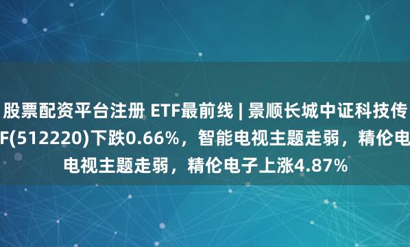 股票配资平台注册 ETF最前线 | 景顺长城中证科技传媒通信150ETF(512220)下跌0.66%，智能电视主题走弱，精伦电子上涨4.87%