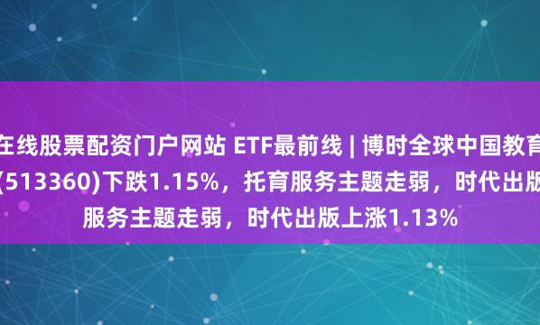 在线股票配资门户网站 ETF最前线 | 博时全球中国教育(QDII-ETF)(513360)下跌1.15%，托育服务主题走弱，时代出版上涨1.13%