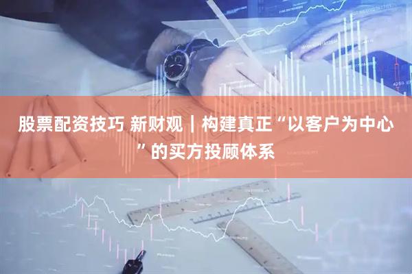 股票配资技巧 新财观｜构建真正“以客户为中心”的买方投顾体系
