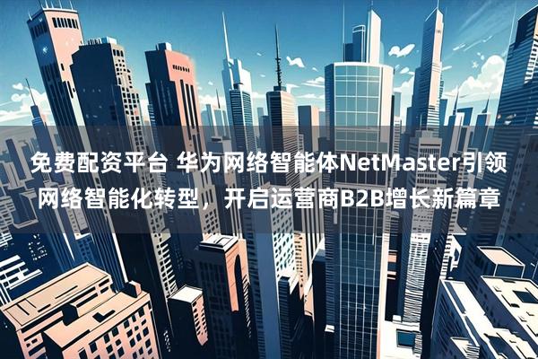 免费配资平台 华为网络智能体NetMaster引领网络智能化转型，开启运营商B2B增长新篇章