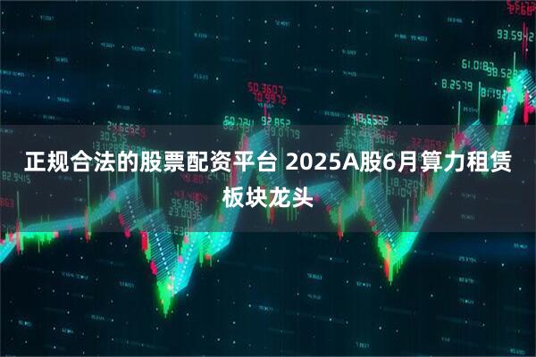 正规合法的股票配资平台 2025A股6月算力租赁板块龙头