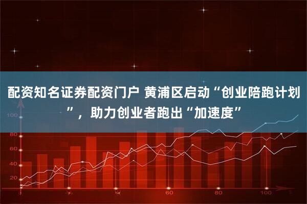 配资知名证券配资门户 黄浦区启动“创业陪跑计划”，助力创业者跑出“加速度”