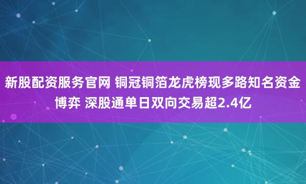 新股配资服务官网 铜冠铜箔龙虎榜现多路知名资金博弈 深股通单日双向交易超2.4亿