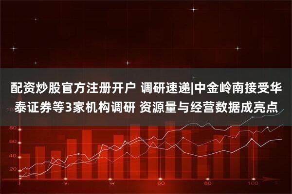 配资炒股官方注册开户 调研速递|中金岭南接受华泰证券等3家机构调研 资源量与经营数据成亮点