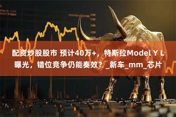 配资炒股股市 预计40万+，特斯拉Model Y L曝光，错位竞争仍能奏效？_新车_mm_芯片