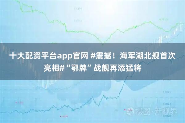 十大配资平台app官网 #震撼！海军湖北舰首次亮相#“鄂牌”战舰再添猛将