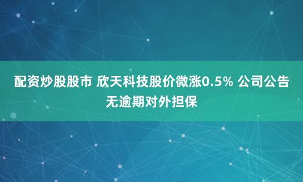 配资炒股股市 欣天科技股价微涨0.5% 公司公告无逾期对外担保