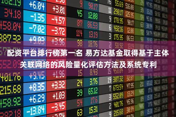配资平台排行榜第一名 易方达基金取得基于主体关联网络的风险量化评估方法及系统专利