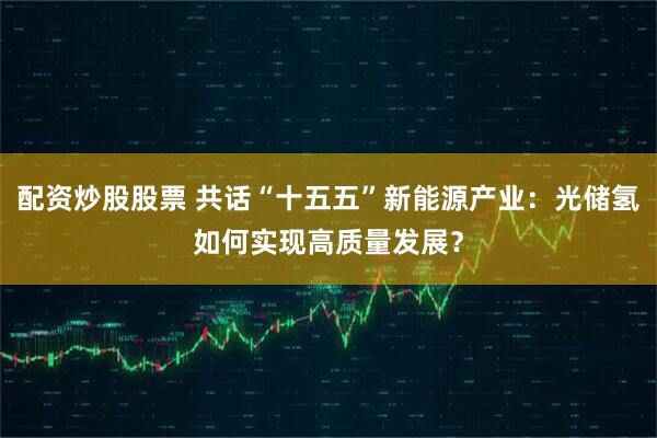 配资炒股股票 共话“十五五”新能源产业：光储氢如何实现高质量发展？