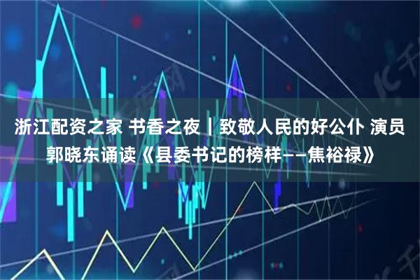 浙江配资之家 书香之夜｜致敬人民的好公仆 演员郭晓东诵读《县委书记的榜样——焦裕禄》