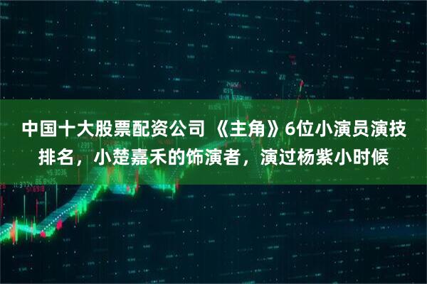 中国十大股票配资公司 《主角》6位小演员演技排名，小楚嘉禾的饰演者，演过杨紫小时候