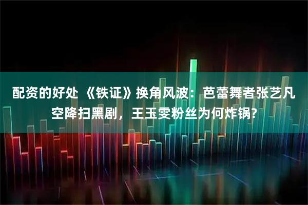 配资的好处 《铁证》换角风波：芭蕾舞者张艺凡空降扫黑剧，王玉雯粉丝为何炸锅?
