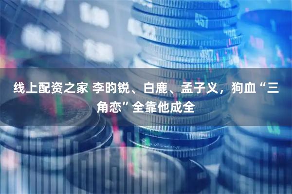 线上配资之家 李昀锐、白鹿、孟子义，狗血“三角恋”全靠他成全