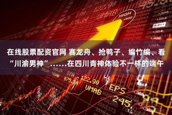 在线股票配资官网 赛龙舟、抢鸭子、编竹编、看“川渝男神”……在四川青神体验不一样的端午