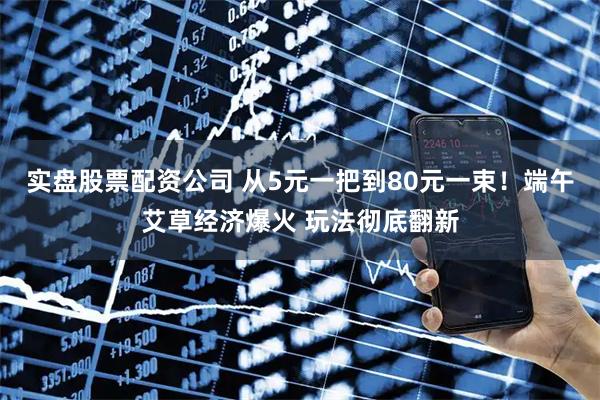 实盘股票配资公司 从5元一把到80元一束！端午艾草经济爆火 玩法彻底翻新