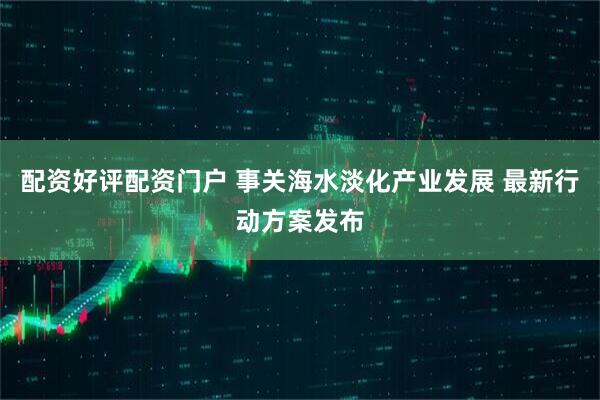 配资好评配资门户 事关海水淡化产业发展 最新行动方案发布