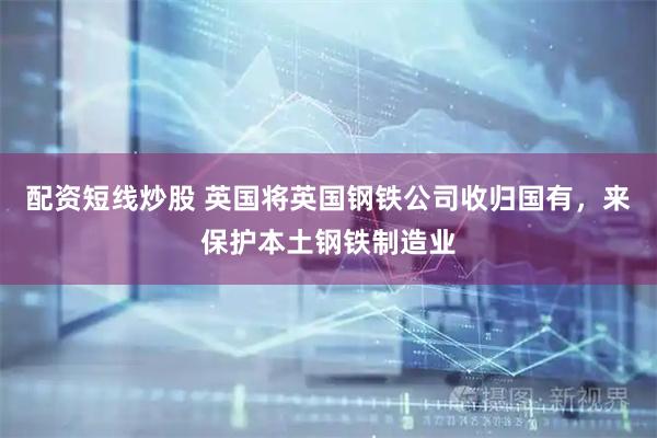 配资短线炒股 英国将英国钢铁公司收归国有，来保护本土钢铁制造业