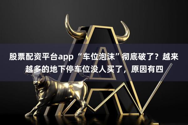 股票配资平台app “车位泡沫”彻底破了？越来越多的地下停车位没人买了，原因有四