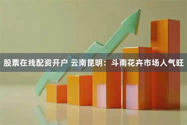 股票在线配资开户 云南昆明：斗南花卉市场人气旺