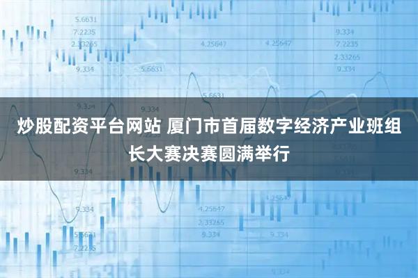 炒股配资平台网站 厦门市首届数字经济产业班组长大赛决赛圆满举行