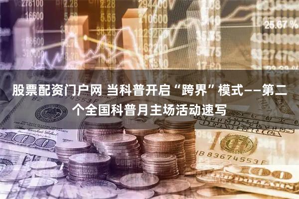 股票配资门户网 当科普开启“跨界”模式——第二个全国科普月主场活动速写