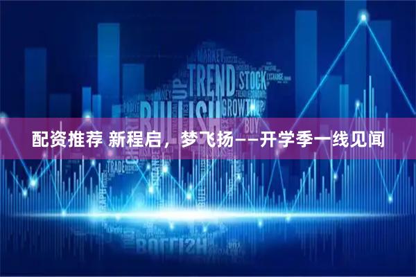 配资推荐 新程启，梦飞扬——开学季一线见闻