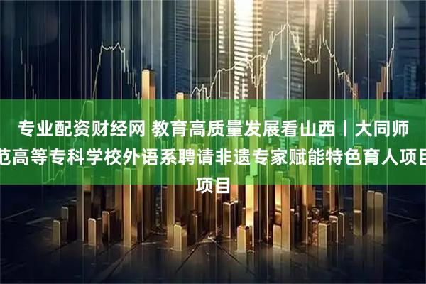 专业配资财经网 教育高质量发展看山西丨大同师范高等专科学校外语系聘请非遗专家赋能特色育人项目